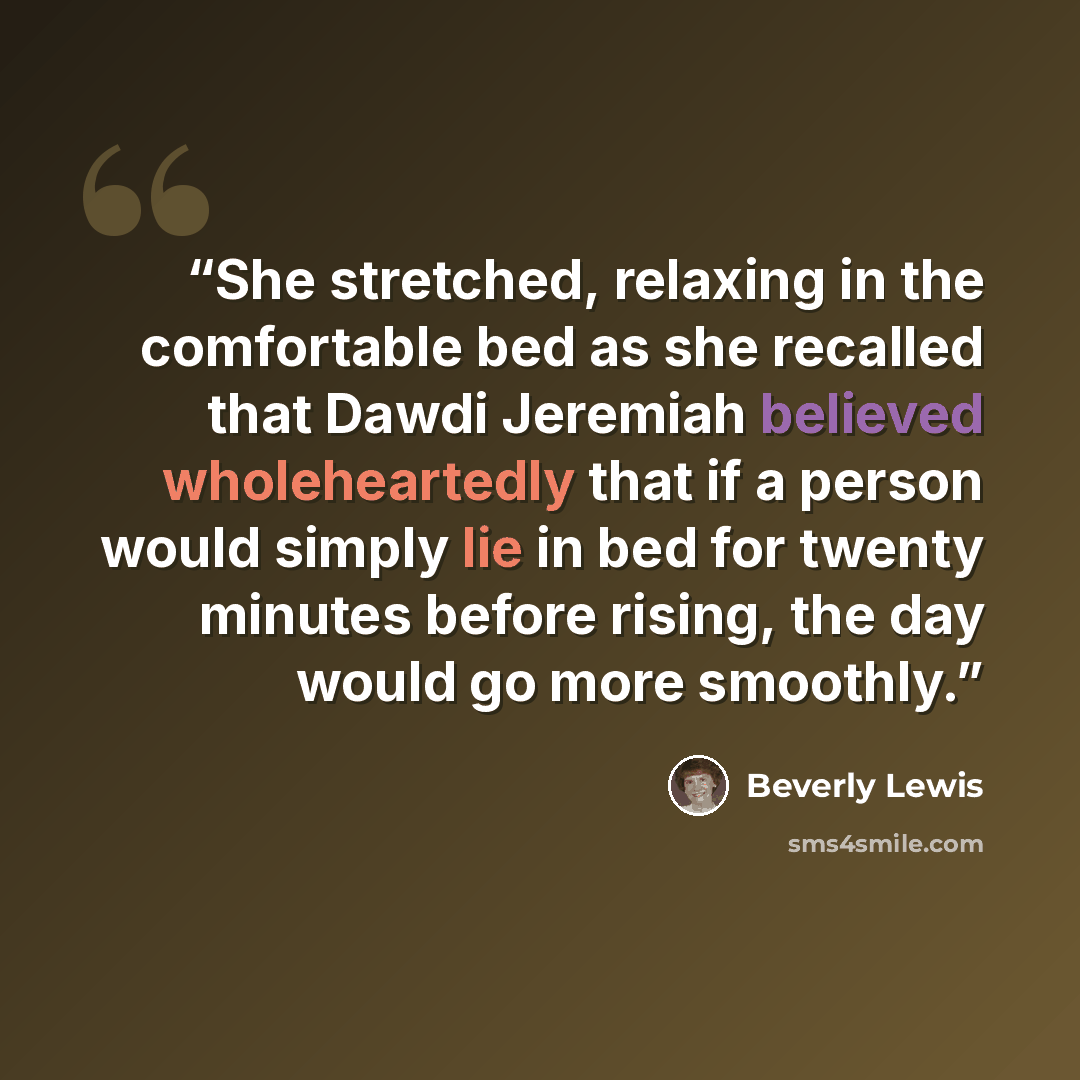 “She stretched, relaxing in the comfortable bed as she recalled that Dawdi Jeremiah believed wholeheartedly that if a person would simply lie in bed for twenty minutes before rising, the day would go more smoothly.” quote by Beverly Lewis
