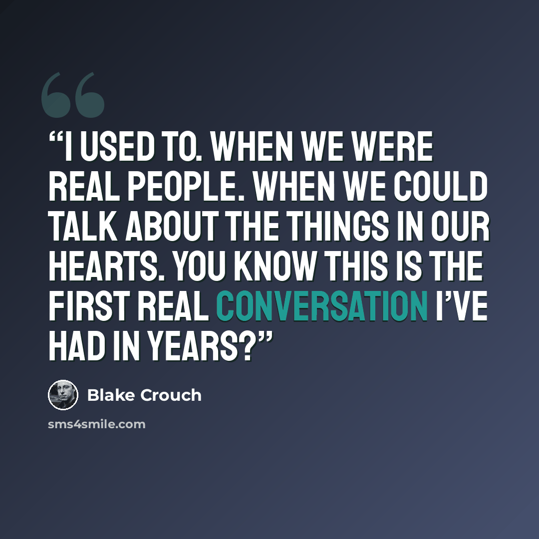 “I used to. When we were real people. When we could talk about the things in our hearts. You know this is the first real conversation I’ve had in years?” quote by Blake Crouch