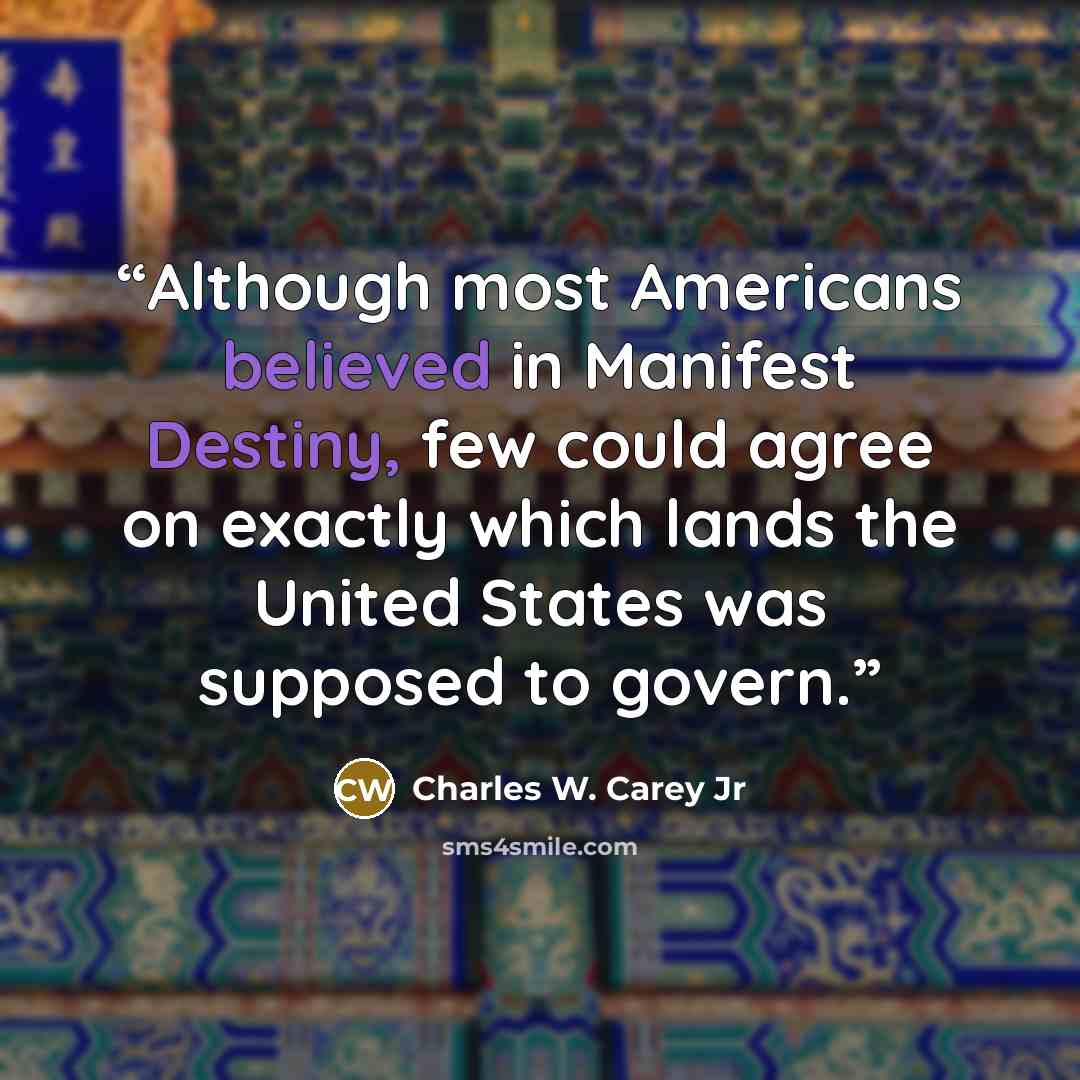 “Although most Americans believed in Manifest Destiny, few could agree on exactly which lands the United States was supposed to govern.” quote by Charles W. Carey Jr