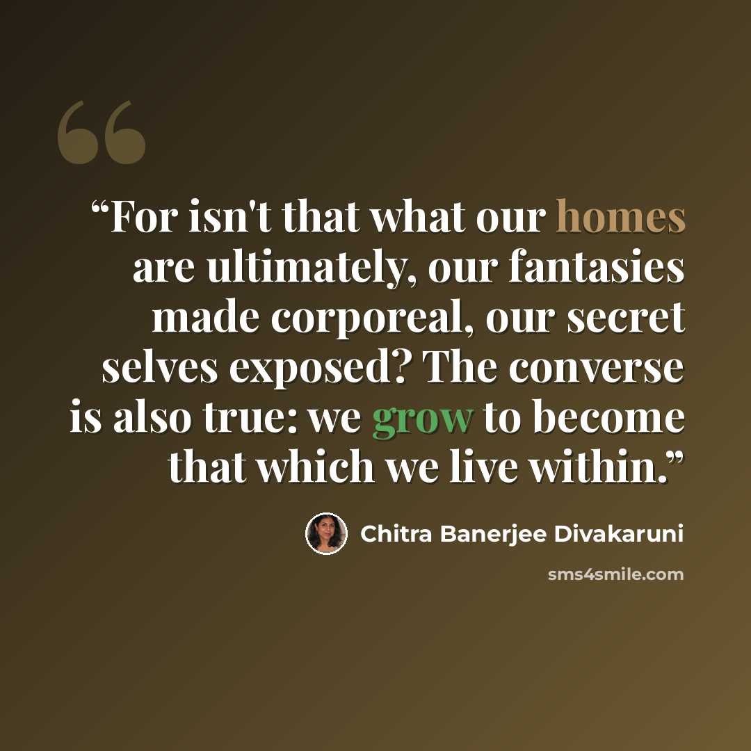 “For isn't that what our homes are ultimately, our fantasies made corporeal, our secret selves exposed? The converse is also true: we grow to become that which we live within.” quote by Chitra Banerjee Divakaruni