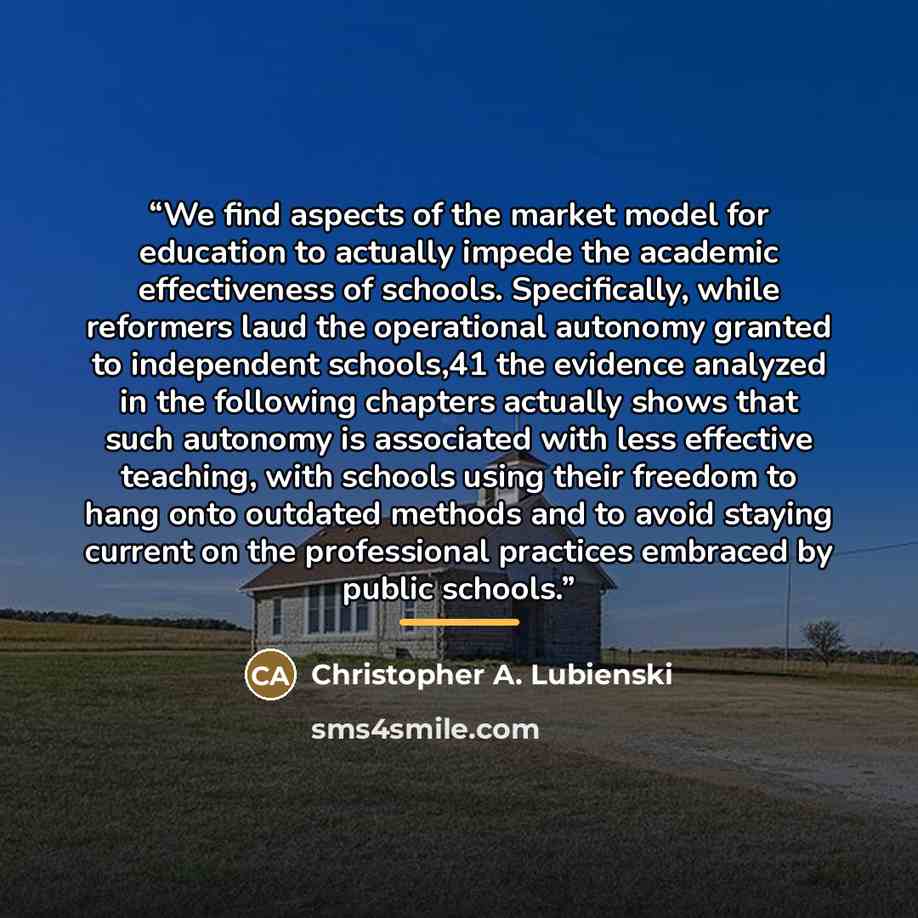 “We find aspects of the market model for education to actually impede the academic effectiveness of schools. Specifically, while reformers laud the operational autonomy granted to independent schools,41 the evidence analyzed in the following chapters actually shows that such autonomy is associated…” quote by Christopher A. Lubienski
