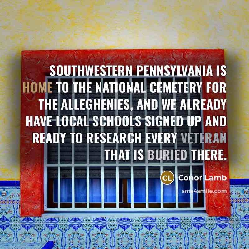“Southwestern Pennsylvania is home to the National Cemetery for the Alleghenies, and we already have local schools signed up and ready to research every veteran that is buried there.” quote by Conor Lamb
