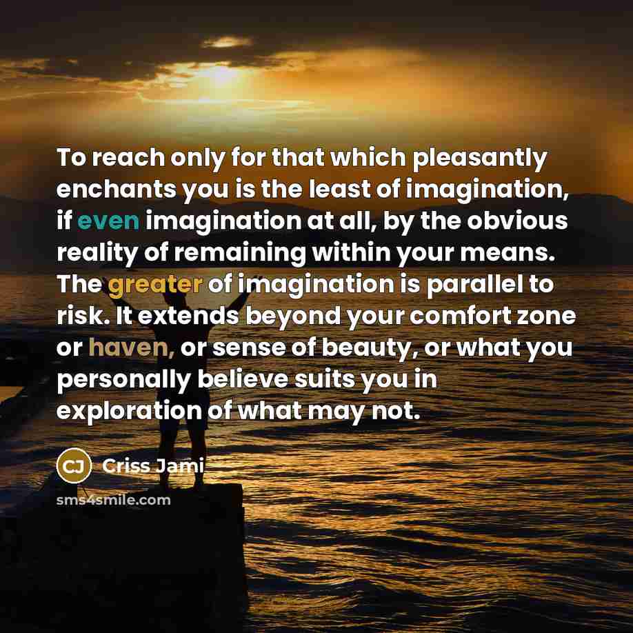 “To reach only for that which pleasantly enchants you is the least of imagination, if even imagination at all, by the obvious reality of remaining within your means. The greater of imagination is parallel to risk. It extends beyond your comfort zone or haven, or sense of beauty, or what you…” quote by Criss Jami