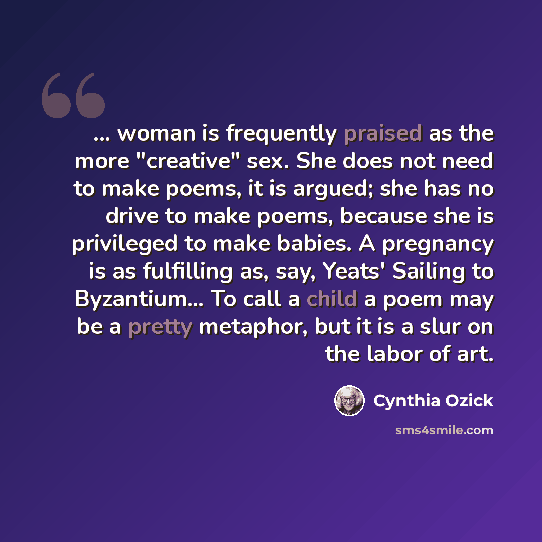 “... woman is frequently praised as the more "creative" sex. She does not need to make poems, it is argued; she has no drive to make poems, because she is privileged to make babies. A pregnancy is as fulfilling as, say, Yeats' Sailing to Byzantium… To call a child a poem may be a pretty metaphor…” quote by Cynthia Ozick