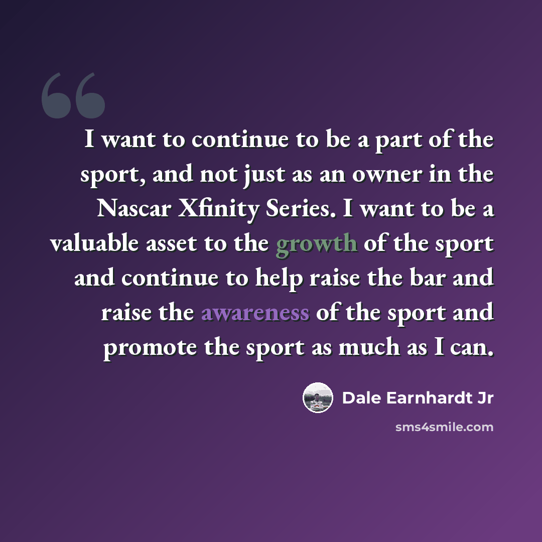 “I want to continue to be a part of the sport, and not just as an owner in the Nascar Xfinity Series. I want to be a valuable asset to the growth of the sport and continue to help raise the bar and raise the awareness of the sport and promote the sport as much as I can.” quote by Dale Earnhardt Jr