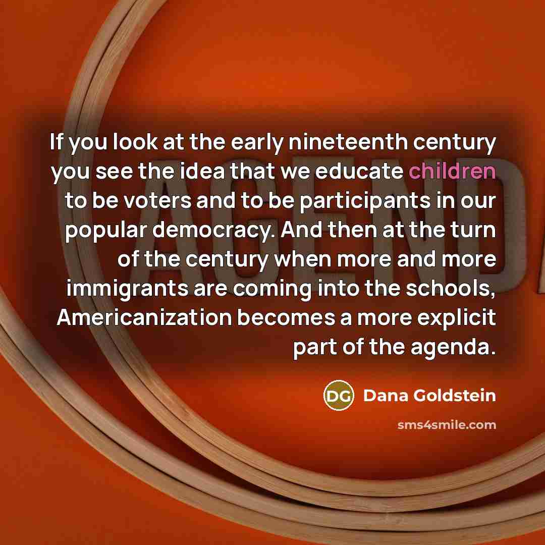 “If you look at the early nineteenth century you see the idea that we educate children to be voters and to be participants in our popular democracy. And then at the turn of the century when more and more immigrants are coming into the schools, Americanization becomes a more explicit part of the…” quote by Dana Goldstein