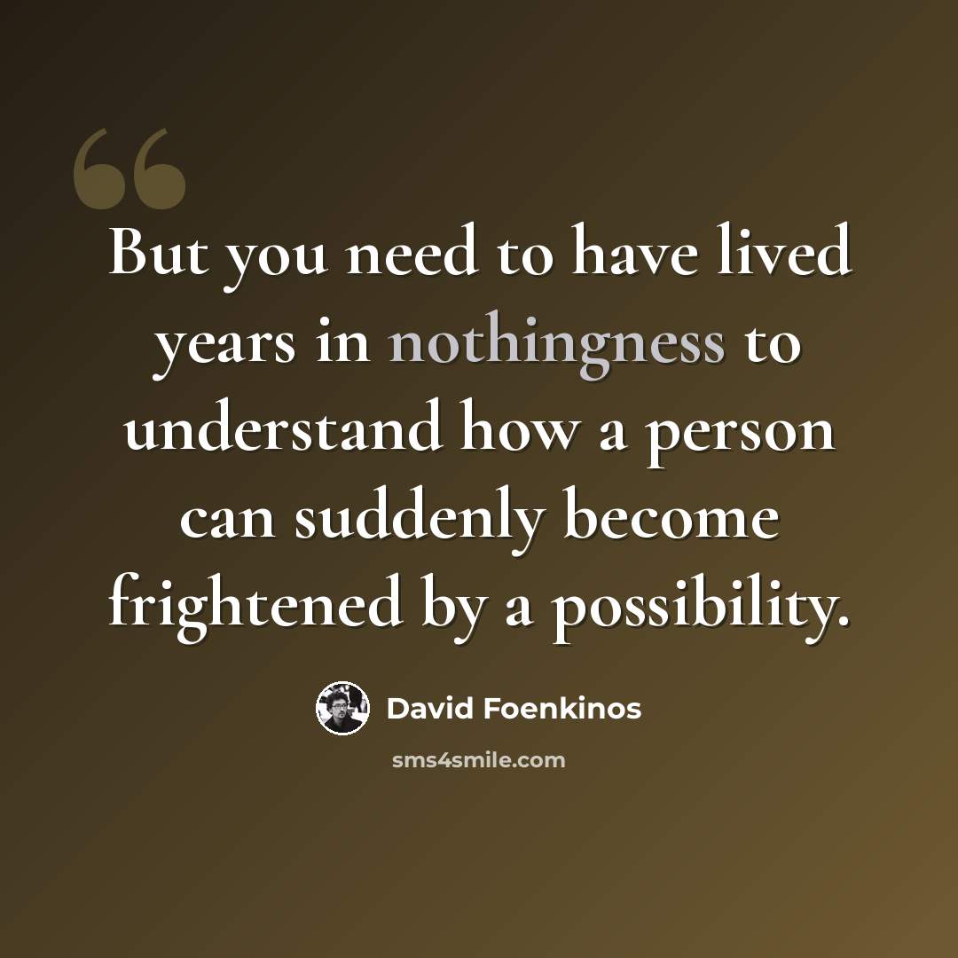 “But you need to have lived years in nothingness to understand how a person can suddenly become frightened by a possibility.” quote by David Foenkinos