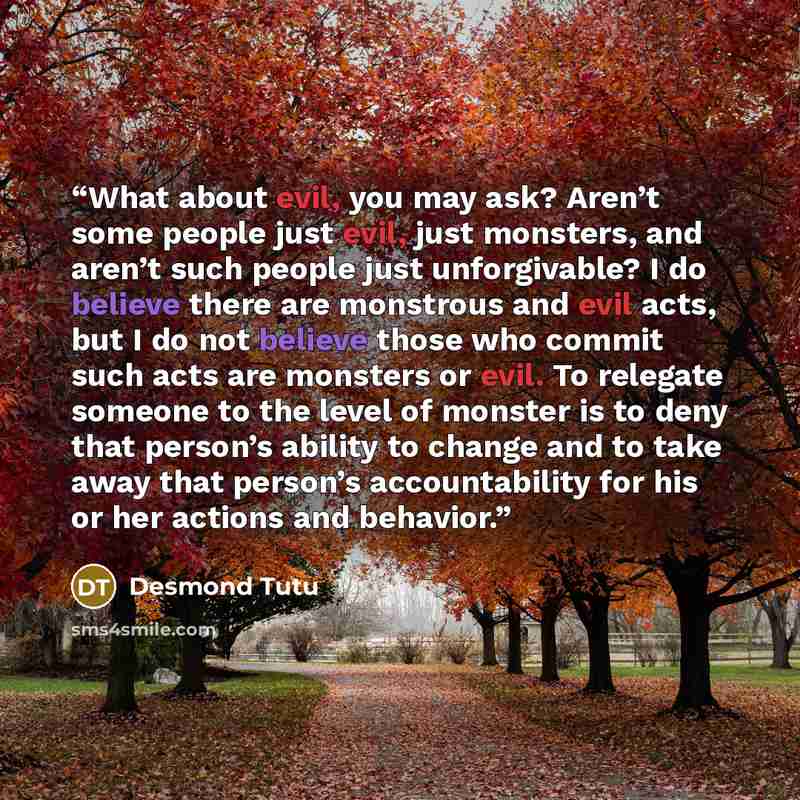 “What about evil, you may ask? Aren’t some people just evil, just monsters, and aren’t such people just unforgivable? I do believe there are monstrous and evil acts, but I do not believe those who commit such acts are monsters or evil. To relegate someone to the level of monster is to deny that…” quote by Desmond Tutu