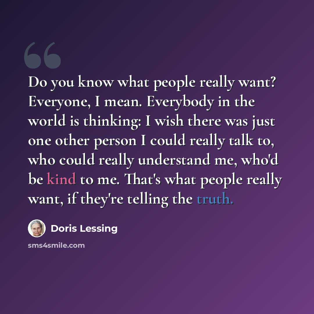 “Do you know what people really want? Everyone, I mean. Everybody in the world is thinking: I wish there was just one other person I could really talk to, who could really understand me, who'd be kind to me. That's what people really want, if they're telling the truth.” quote by Doris Lessing
