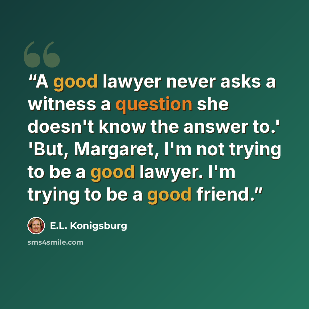 “A good lawyer never asks a witness a question she doesn't know the answer to.' 'But, Margaret, I'm not trying to be a good lawyer. I'm trying to be a good friend.” quote by E.L. Konigsburg