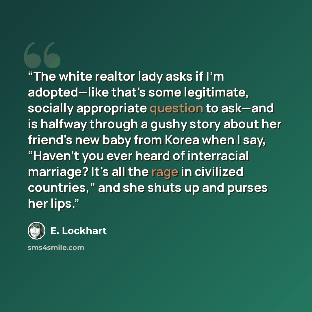 “The white realtor lady asks if I'm adopted—like that's some legitimate, socially appropriate question to ask—and is halfway through a gushy story about her friend's new baby from Korea when I say, “Haven't you ever heard of interracial marriage? It's all the rage in civilized countries,” and she…” quote by E. Lockhart