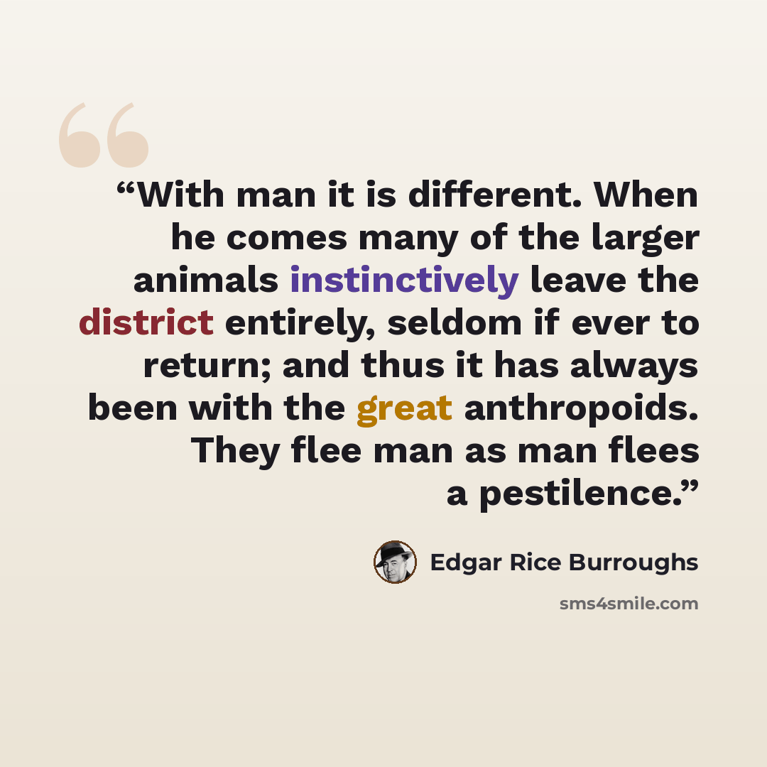“With man it is different. When he comes many of the larger animals instinctively leave the district entirely, seldom if ever to return; and thus it has always been with the great anthropoids. They flee man as man flees a pestilence.” quote by Edgar Rice Burroughs