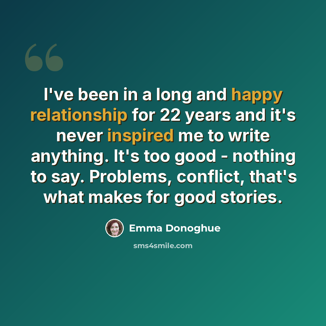 “I've been in a long and happy relationship for 22 years and it's never inspired me to write anything. It's too good - nothing to say. Problems, conflict, that's what makes for good stories.” quote by Emma Donoghue