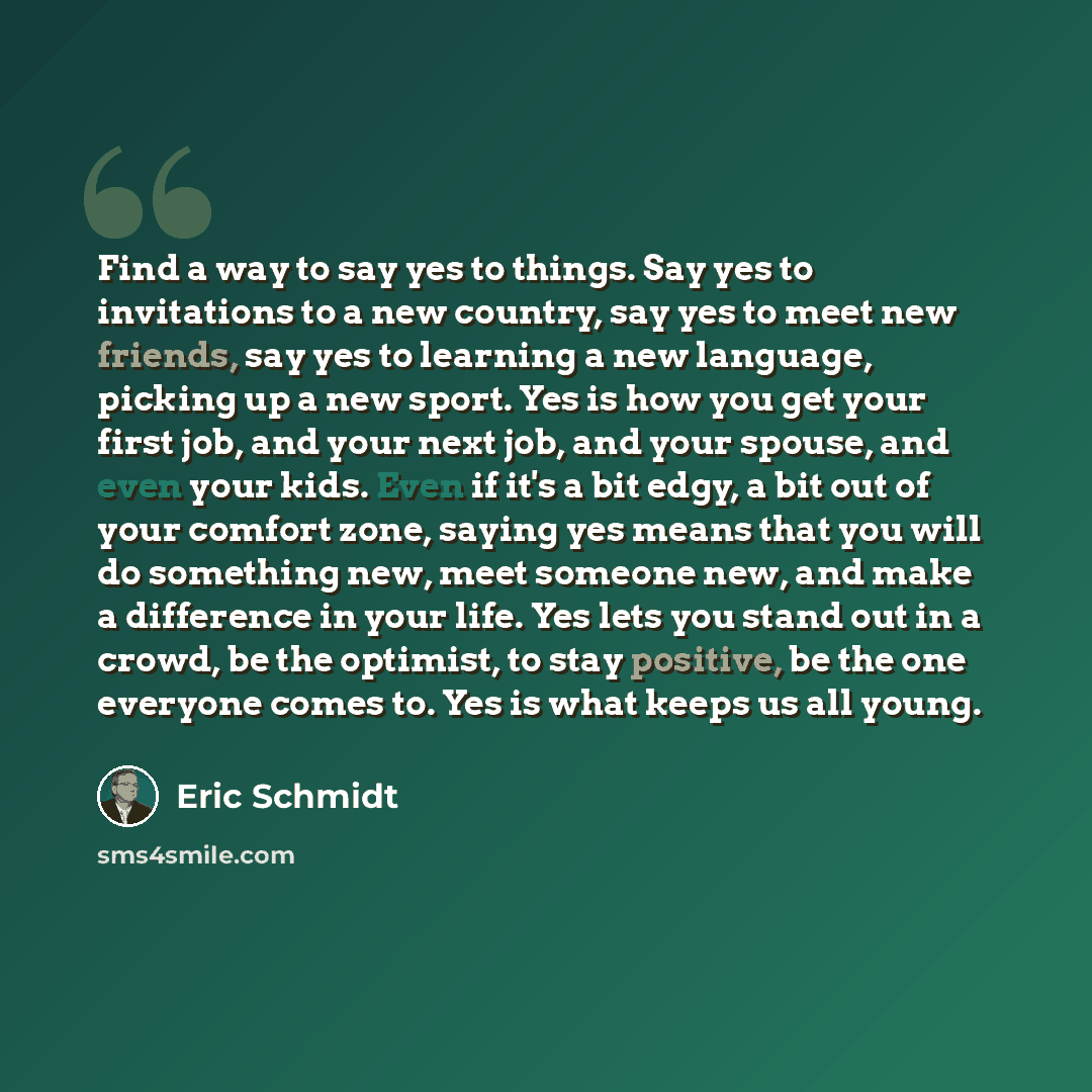 “Find a way to say yes to things. Say yes to invitations to a new country, say yes to meet new friends, say yes to learning a new language, picking up a new sport. Yes is how you get your first job, and your next job, and your spouse, and even your kids. Even if it's a bit edgy, a bit out of your…” quote by Eric Schmidt
