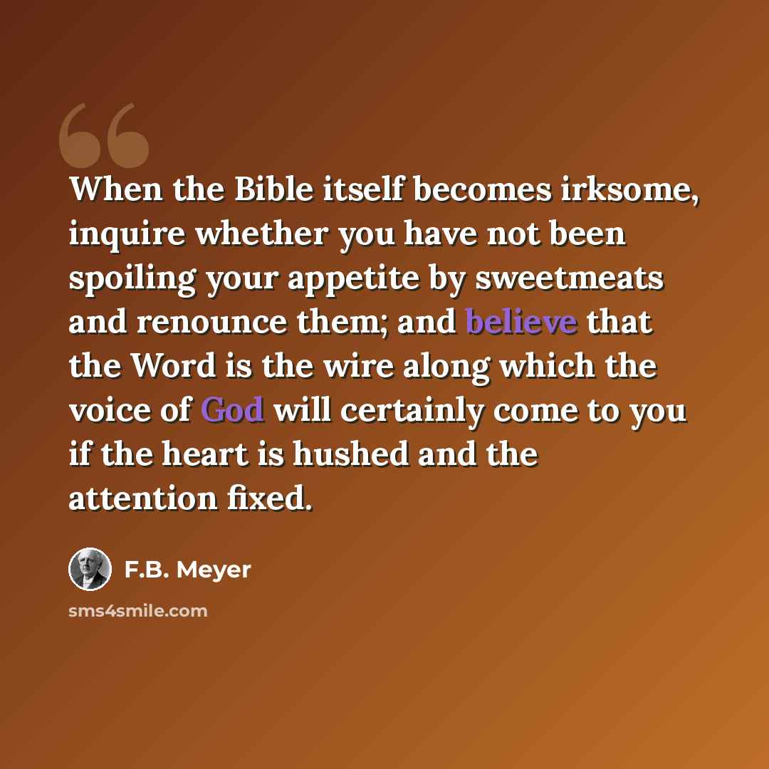 “When the Bible itself becomes irksome, inquire whether you have not been spoiling your appetite by sweetmeats and renounce them; and believe that the Word is the wire along which the voice of God will certainly come to you if the heart is hushed and the attention fixed.” quote by F.B. Meyer
