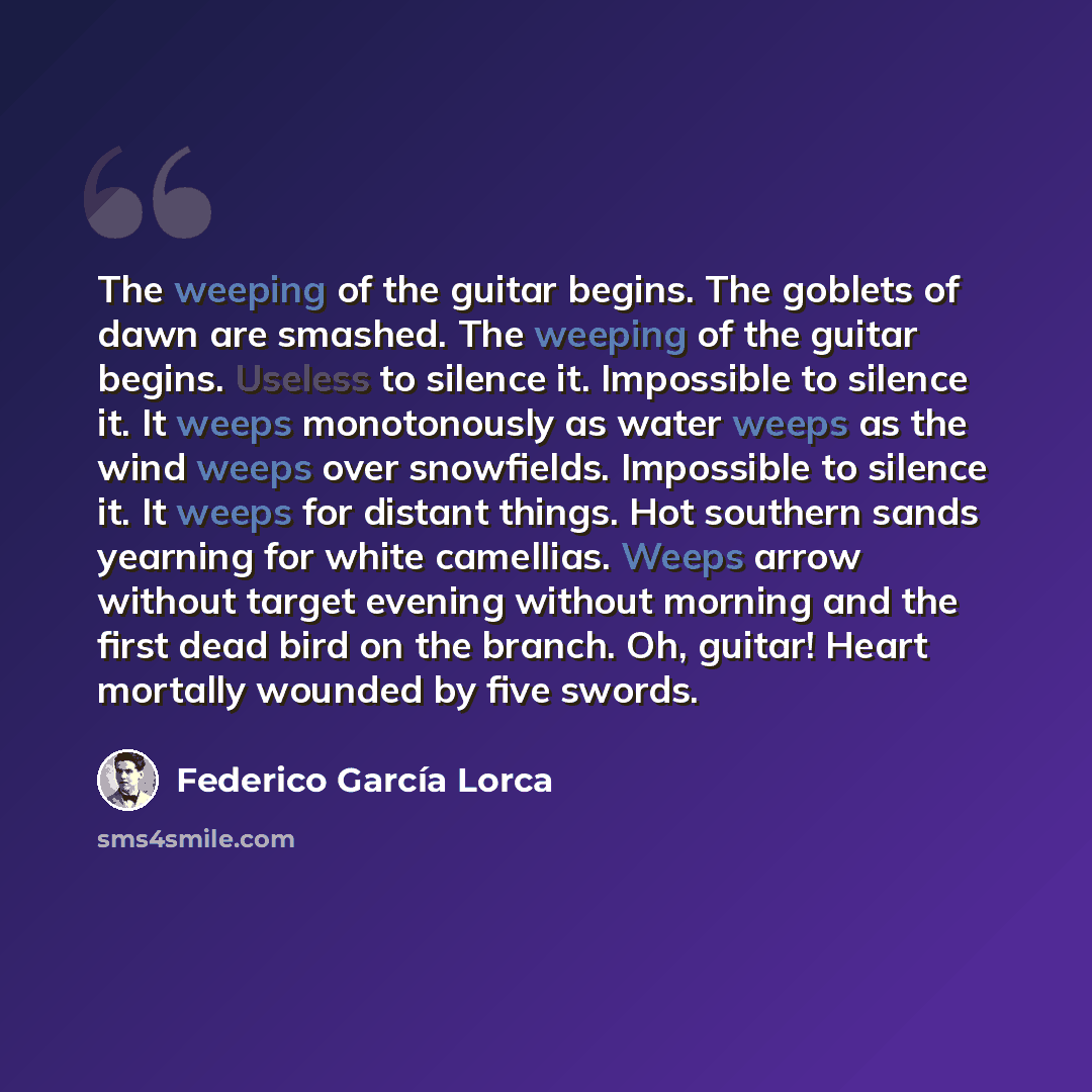 “The weeping of the guitar begins. The goblets of dawn are smashed. The weeping of the guitar begins. Useless to silence it. Impossible to silence it. It weeps monotonously as water weeps as the wind weeps over snowfields. Impossible to silence it. It weeps for distant things. Hot southern sands…” quote by Federico Garcia Lorca