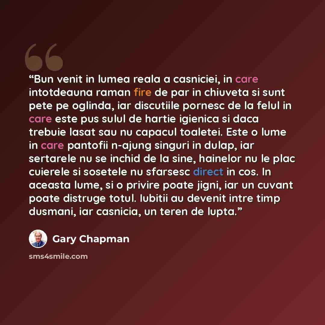 “Bun venit in lumea reala a casniciei, in care intotdeauna raman fire de par in chiuveta si sunt pete pe oglinda, iar discutiile pornesc de la felul in care este pus sulul de hartie igienica si daca trebuie lasat sau nu capacul toaletei. Este o lume in care pantofii n-ajung singuri in dulap, iar…” quote by Gary Chapman