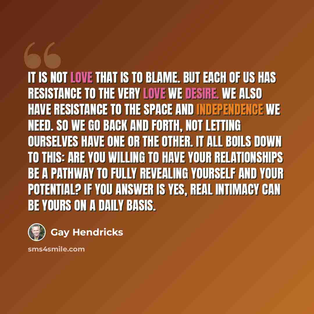 “It is not love that is to blame. But each of us has resistance to the very love we desire. We also have resistance to the space and independence we need. So we go back and forth, not letting ourselves have one or the other. It all boils down to this: Are you willing to have your relationships be a…” quote by Gay Hendricks