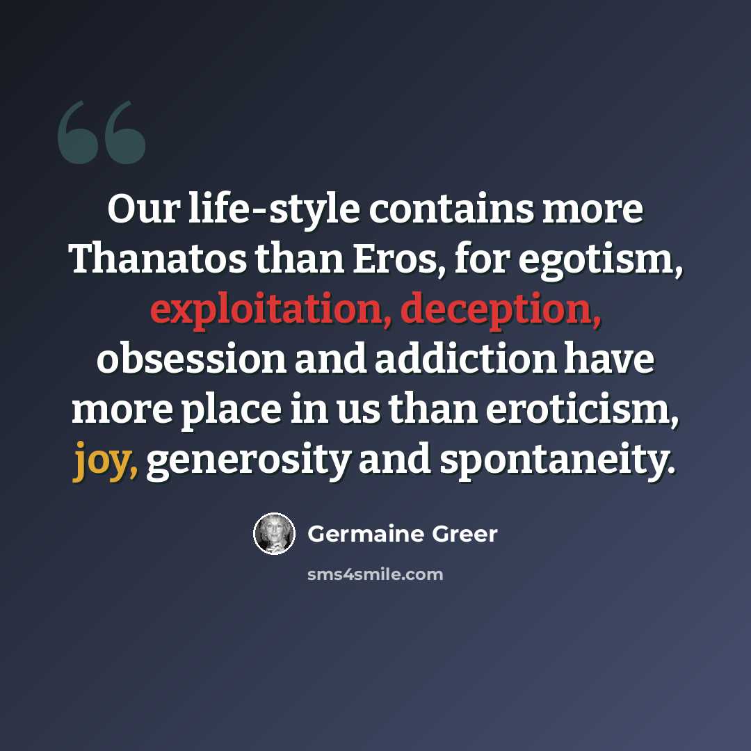 “Our life-style contains more Thanatos than Eros, for egotism, exploitation, deception, obsession and addiction have more place in us than eroticism, joy, generosity and spontaneity.” quote by Germaine Greer