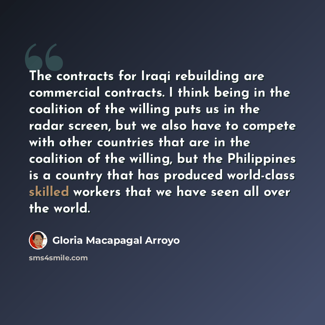 “The contracts for Iraqi rebuilding are commercial contracts. I think being in the coalition of the willing puts us in the radar screen, but we also have to compete with other countries that are in the coalition of the willing, but the Philippines is a country that has produced world-class skilled…” quote by Gloria Macapagal Arroyo