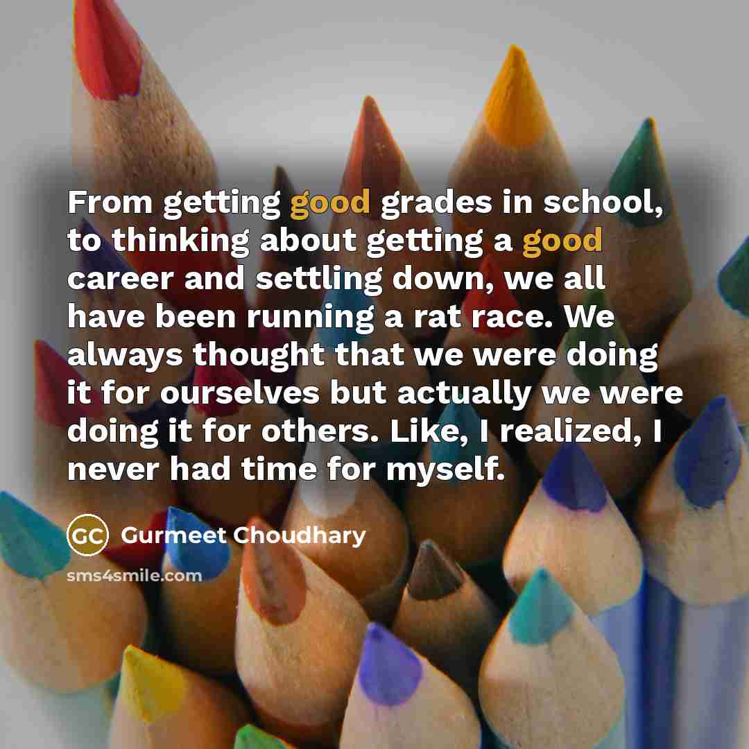 “From getting good grades in school, to thinking about getting a good career and settling down, we all have been running a rat race. We always thought that we were doing it for ourselves but actually we were doing it for others. Like, I realized, I never had time for myself.” quote by Gurmeet Choudhary