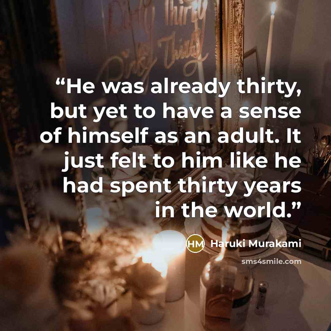 “He was already thirty, but yet to have a sense of himself as an adult. It just felt to him like he had spent thirty years in the world.” quote by Haruki Murakami