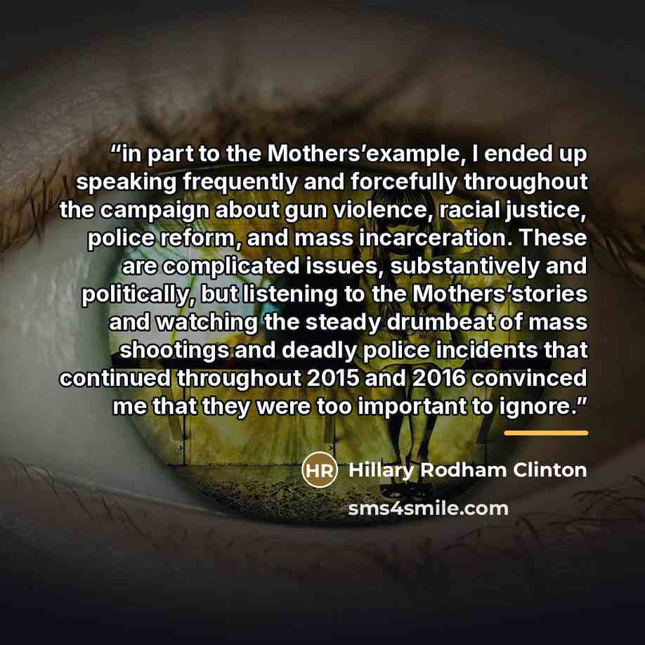 “in part to the Mothers’example, I ended up speaking frequently and forcefully throughout the campaign about gun violence, racial justice, police reform, and mass incarceration. These are complicated issues, substantively and politically, but listening to the Mothers’stories and watching the steady…” quote by Hillary Rodham Clinton