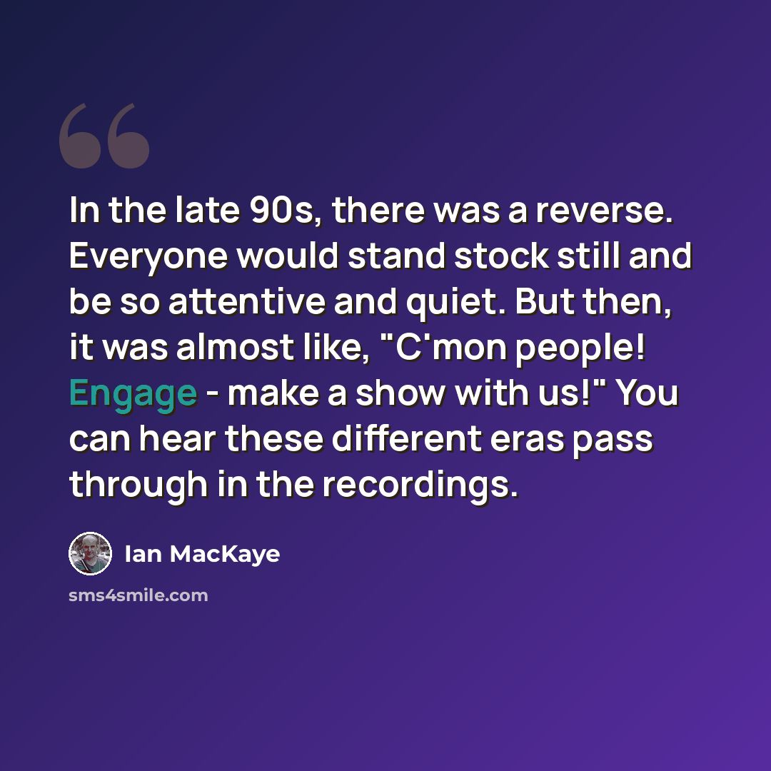 “In the late 90s, there was a reverse. Everyone would stand stock still and be so attentive and quiet. But then, it was almost like, "C'mon people! Engage - make a show with us!" You can hear these different eras pass through in the recordings.” quote by Ian MacKaye