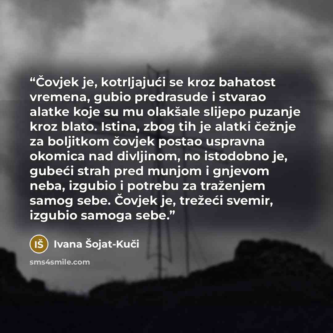 “Čovjek je, kotrljajući se kroz bahatost vremena, gubio predrasude i stvarao alatke koje su mu olakšale slijepo puzanje kroz blato. Istina, zbog tih je alatki čežnje za boljitkom čovjek postao uspravna okomica nad divljinom, no istodobno je, gubeći strah pred munjom i gnjevom neba, izgubio i…” quote by Ivana Šojat-Kuči