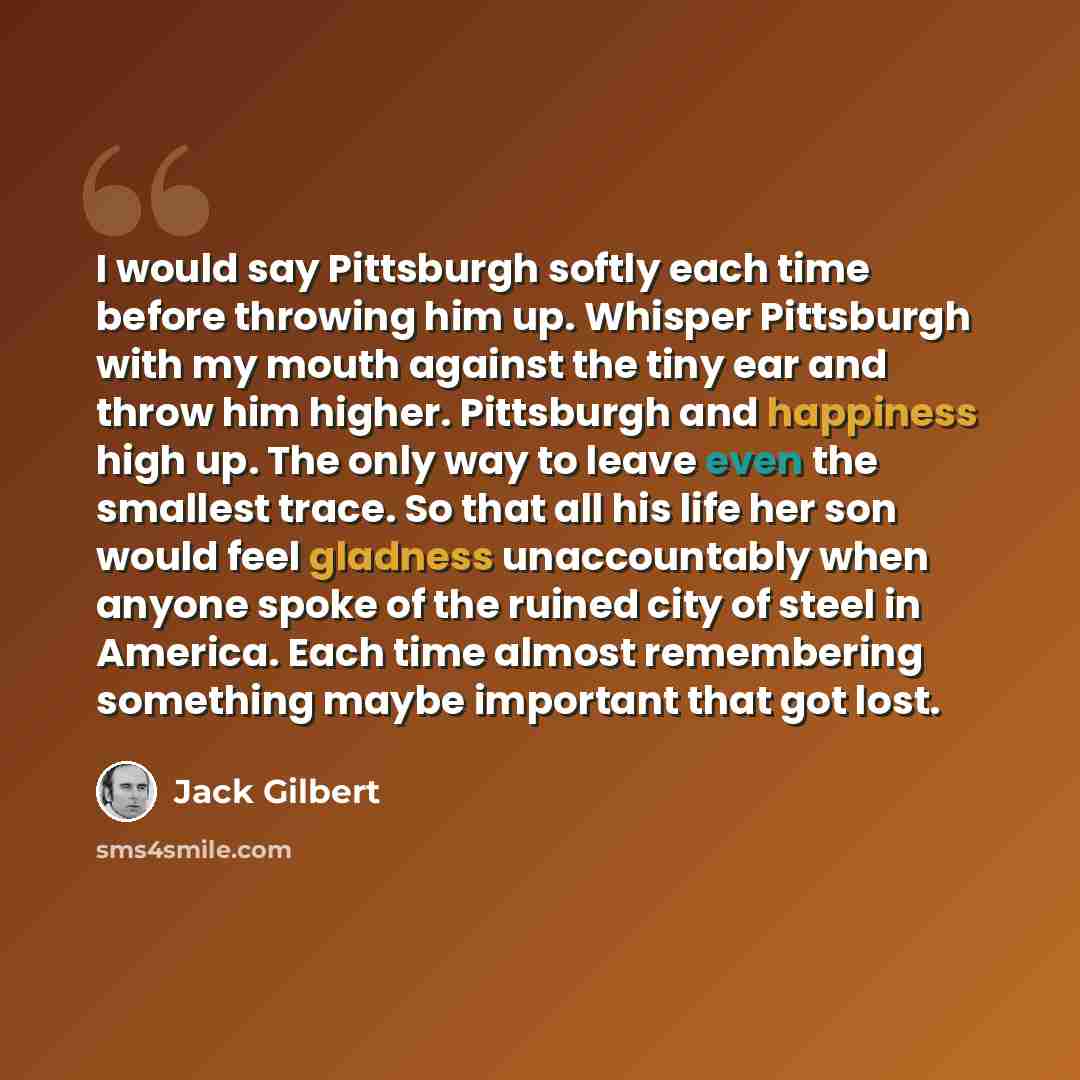 “I would say Pittsburgh softly each time before throwing him up. Whisper Pittsburgh with my mouth against the tiny ear and throw him higher. Pittsburgh and happiness high up. The only way to leave even the smallest trace. So that all his life her son would feel gladness unaccountably when anyone…” quote by Jack Gilbert
