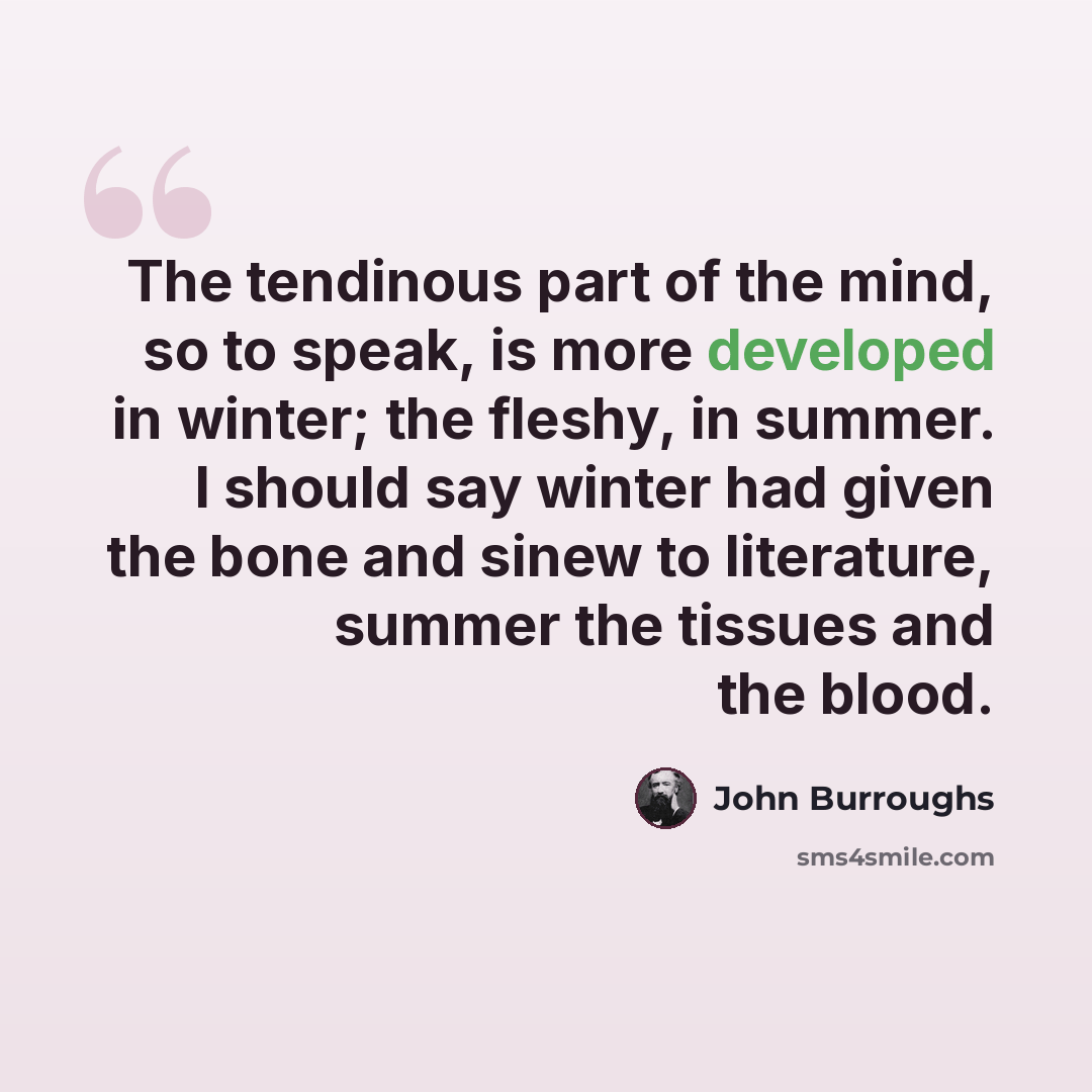 “The tendinous part of the mind, so to speak, is more developed in winter; the fleshy, in summer. I should say winter had given the bone and sinew to literature, summer the tissues and the blood.” quote by John Burroughs