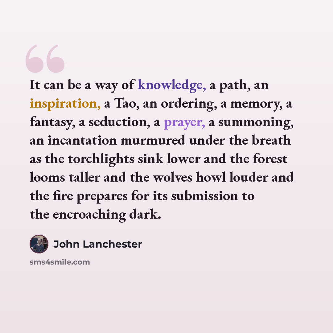 “It can be a way of knowledge, a path, an inspiration, a Tao, an ordering, a memory, a fantasy, a seduction, a prayer, a summoning, an incantation murmured under the breath as the torchlights sink lower and the forest looms taller and the wolves howl louder and the fire prepares for its submission…” quote by John Lanchester