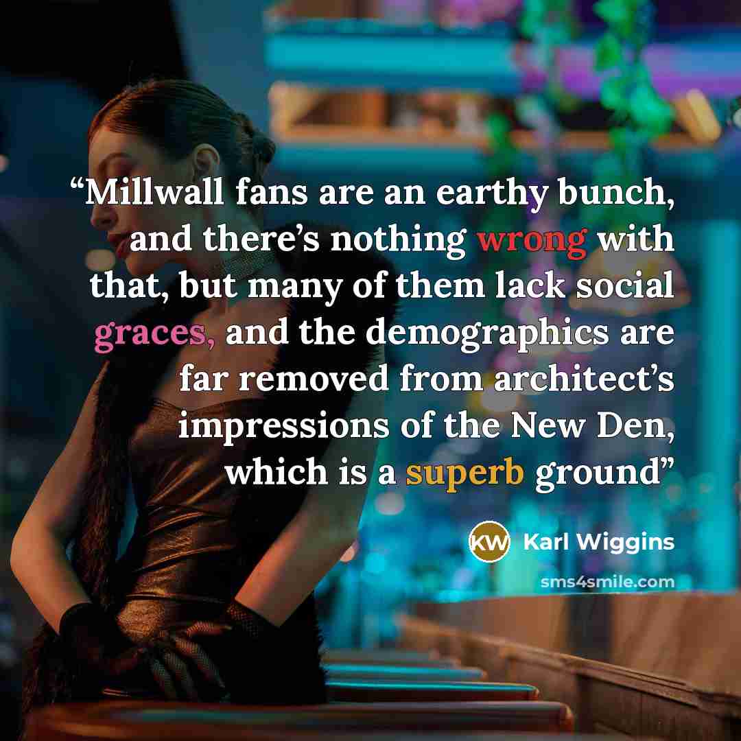 “Millwall fans are an earthy bunch, and there’s nothing wrong with that, but many of them lack social graces, and the demographics are far removed from architect’s impressions of the New Den, which is a superb ground” quote by Karl Wiggins