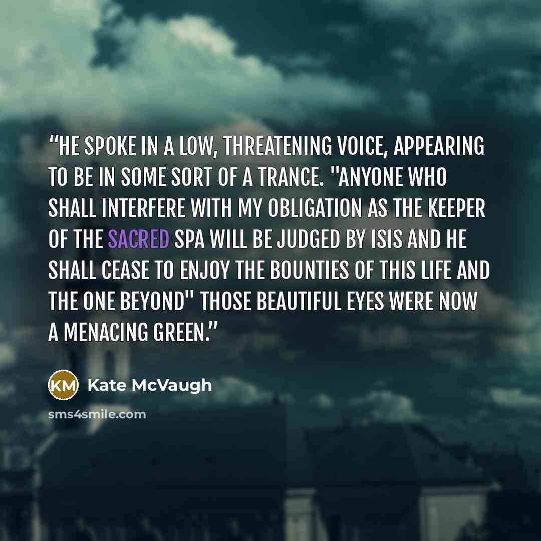 “He spoke in a low, threatening voice, appearing to be in some sort of a trance. "Anyone who shall interfere with my obligation as the Keeper of the Sacred Spa will be judged by Isis and he shall cease to enjoy the bounties of this life and the one beyond" Those beautiful eyes were now a menacing…” quote by Kate McVaugh