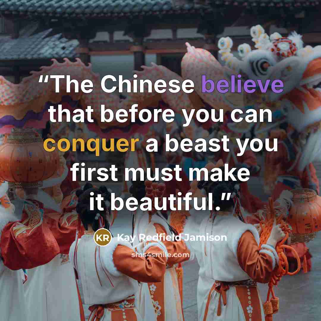 “The Chinese believe that before you can conquer a beast you first must make it beautiful.” quote by Kay Redfield Jamison