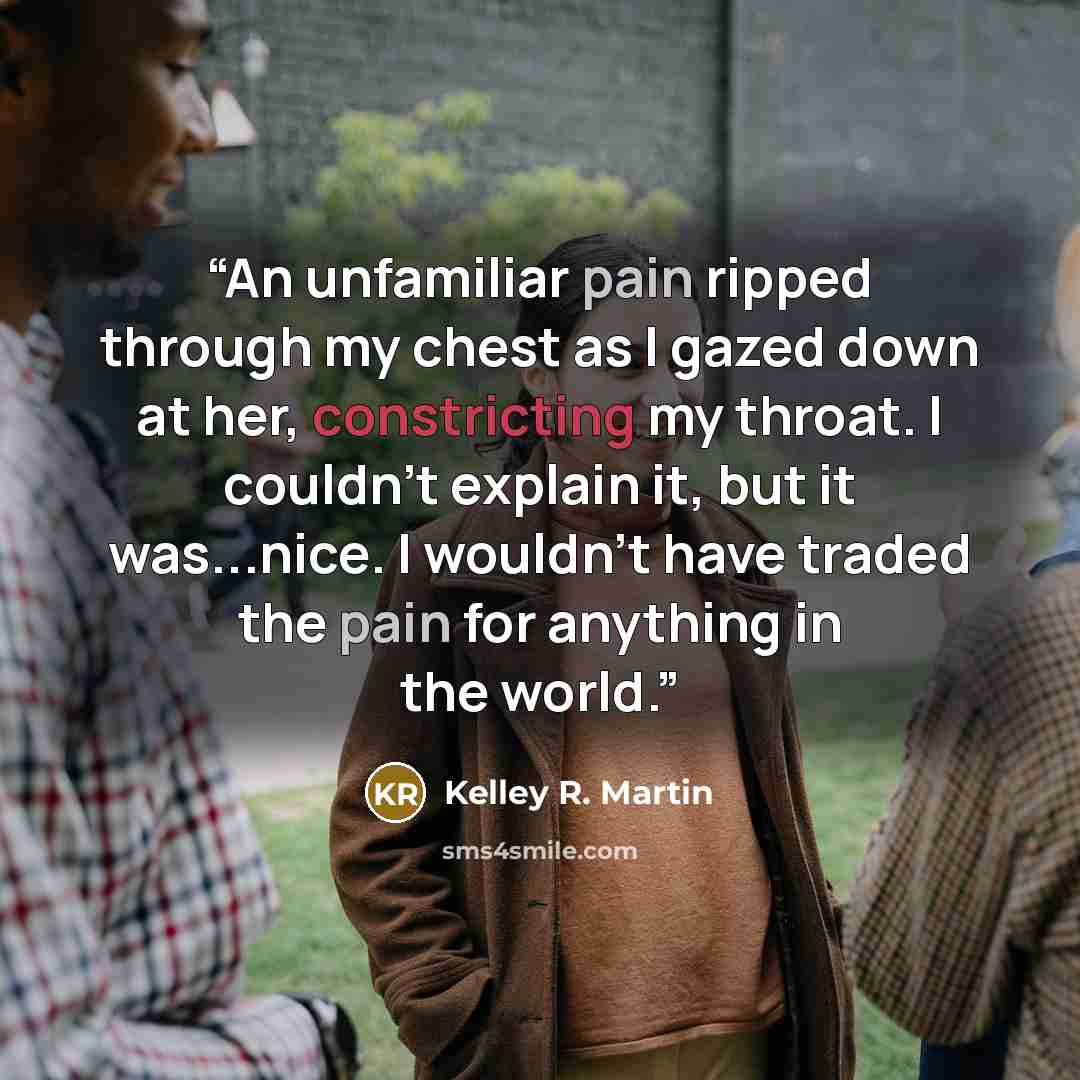 “An unfamiliar pain ripped through my chest as I gazed down at her, constricting my throat. I couldn't explain it, but it was...nice. I wouldn't have traded the pain for anything in the world.” quote by Kelley R. Martin