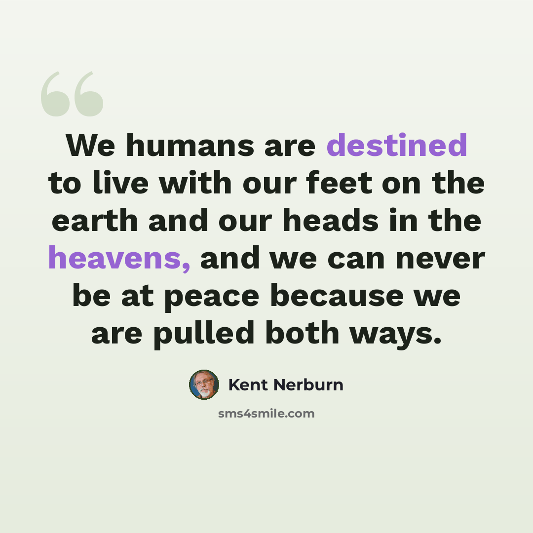 “We humans are destined to live with our feet on the earth and our heads in the heavens, and we can never be at peace because we are pulled both ways.” quote by Kent Nerburn