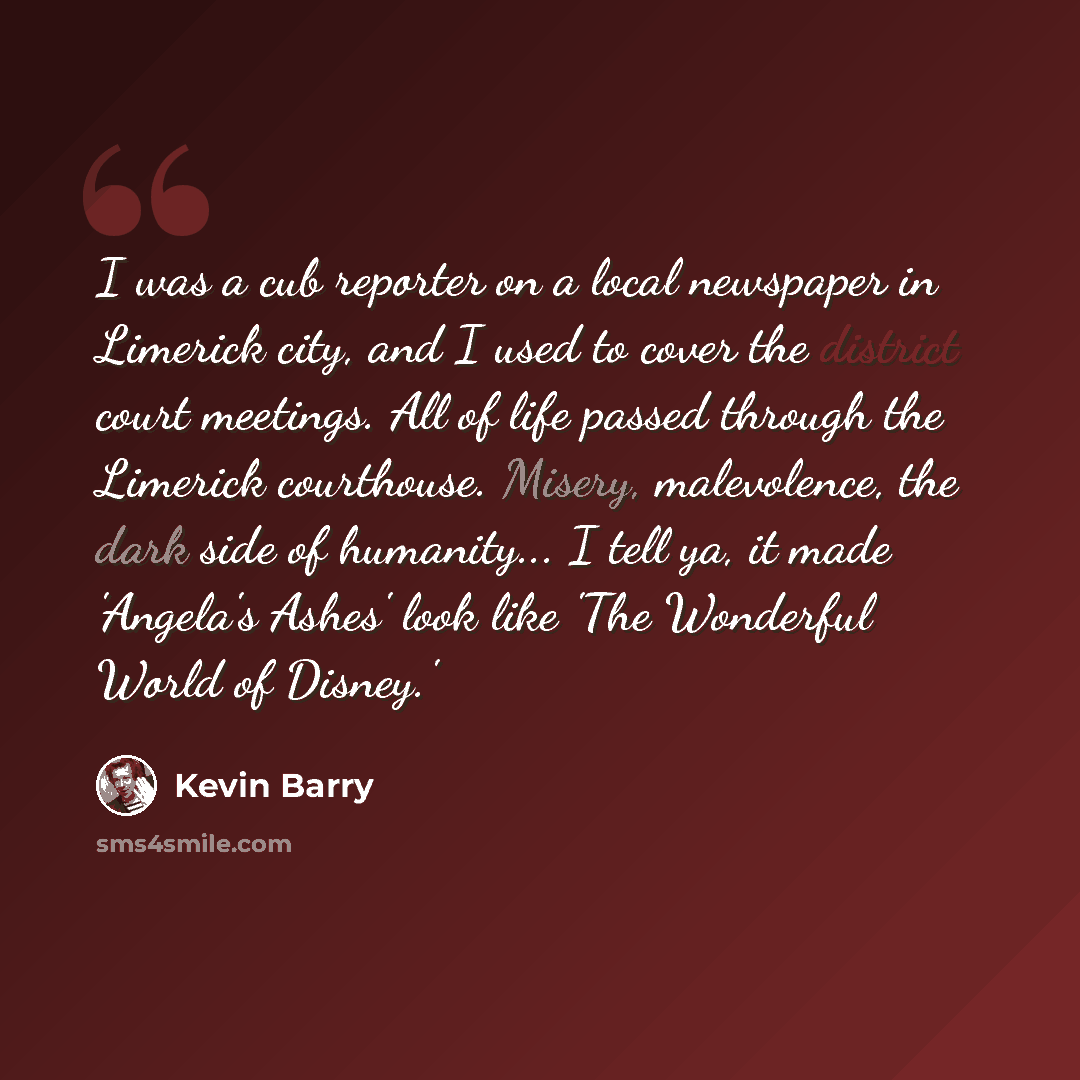“I was a cub reporter on a local newspaper in Limerick city, and I used to cover the district court meetings. All of life passed through the Limerick courthouse. Misery, malevolence, the dark side of humanity... I tell ya, it made 'Angela's Ashes' look like 'The Wonderful World of Disney.'” quote by Kevin Barry