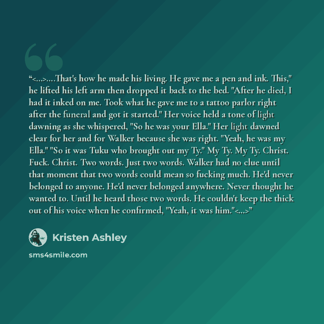 “….That's how he made his living. He gave me a pen and ink. This," he lifted his left arm then dropped it back to the bed. "After he died, I had it inked on me. Took what he gave me to a tattoo parlor right after the funeral and got it started." Her voice held a tone of light dawning as she…” quote by Kristen Ashley