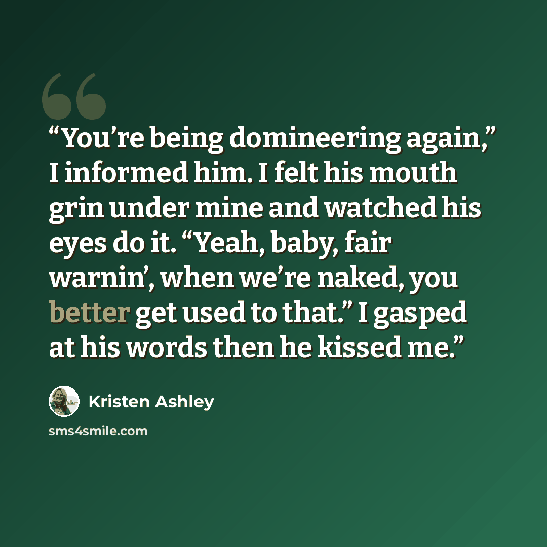 “You’re being domineering again,” I informed him. I felt his mouth grin under mine and watched his eyes do it. “Yeah, baby, fair warnin’, when we’re naked, you better get used to that.” I gasped at his words then he kissed me.” quote by Kristen Ashley