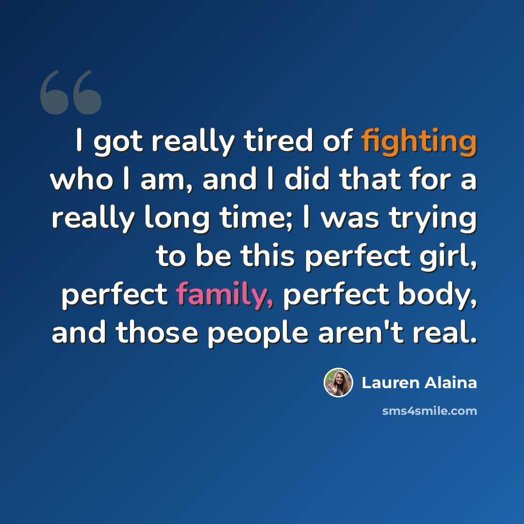 “I got really tired of fighting who I am, and I did that for a really long time; I was trying to be this perfect girl, perfect family, perfect body, and those people aren't real.” quote by Lauren Alaina
