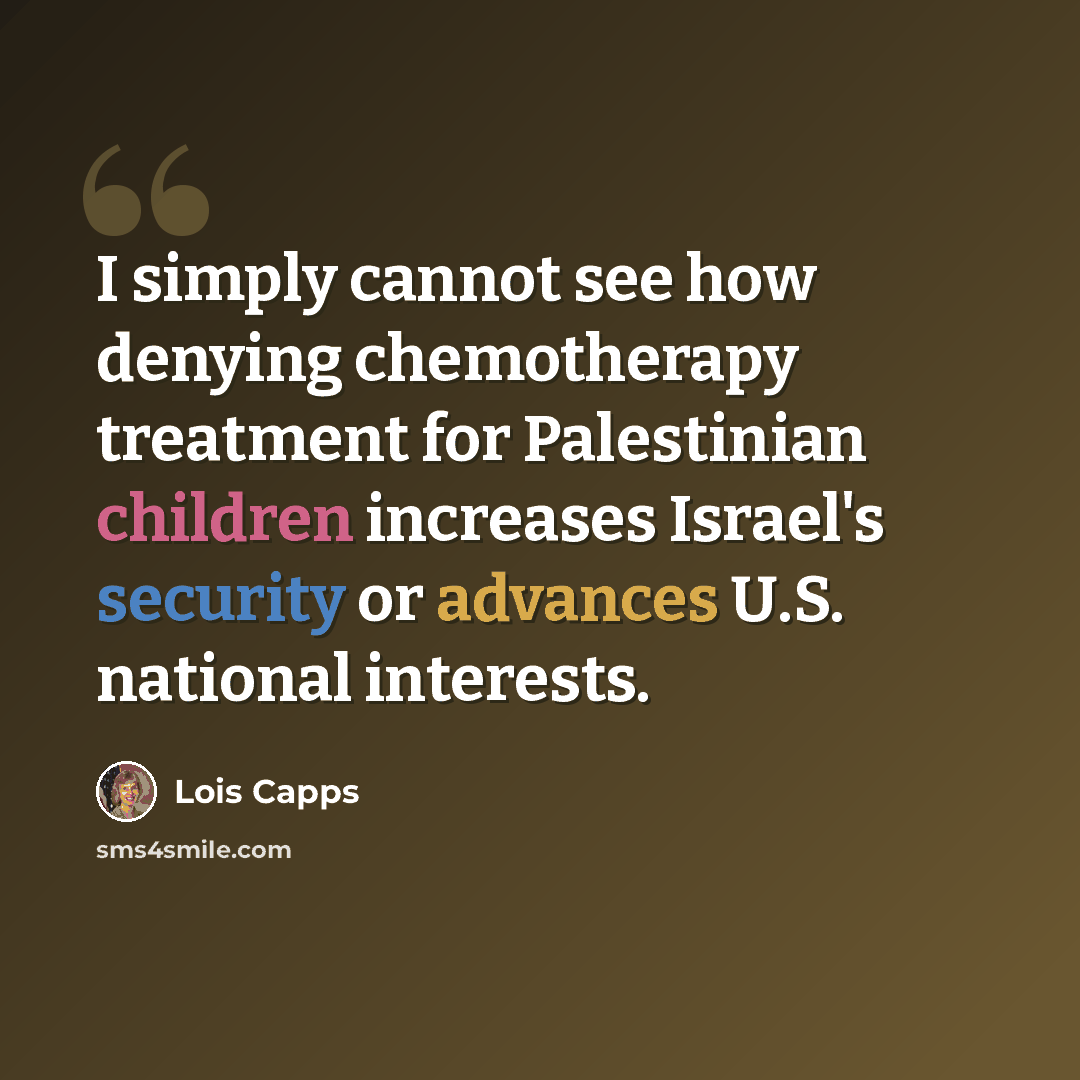 “I simply cannot see how denying chemotherapy treatment for Palestinian children increases Israel's security or advances U.S. national interests.” quote by Lois Capps