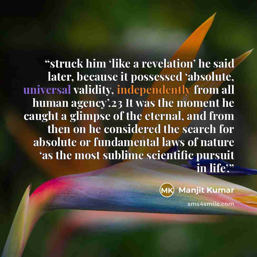 “struck him ‘like a revelation’ he said later, because it possessed ‘absolute, universal validity, independently from all human agency’.23 It was the moment he caught a glimpse of the eternal, and from then on he considered the search for absolute or fundamental laws of nature ‘as the most sublime…” quote by Manjit Kumar