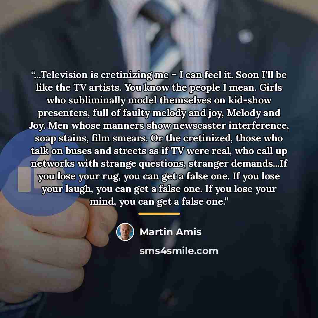 “...Television is cretinizing me – I can feel it. Soon I’ll be like the TV artists. You know the people I mean. Girls who subliminally model themselves on kid-show presenters, full of faulty melody and joy, Melody and Joy. Men whose manners show newscaster interference, soap stains, film smears. Or…” quote by Martin Amis