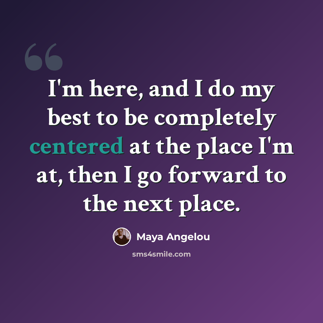“I'm here, and I do my best to be completely centered at the place I'm at, then I go forward to the next place.” quote by Maya Angelou