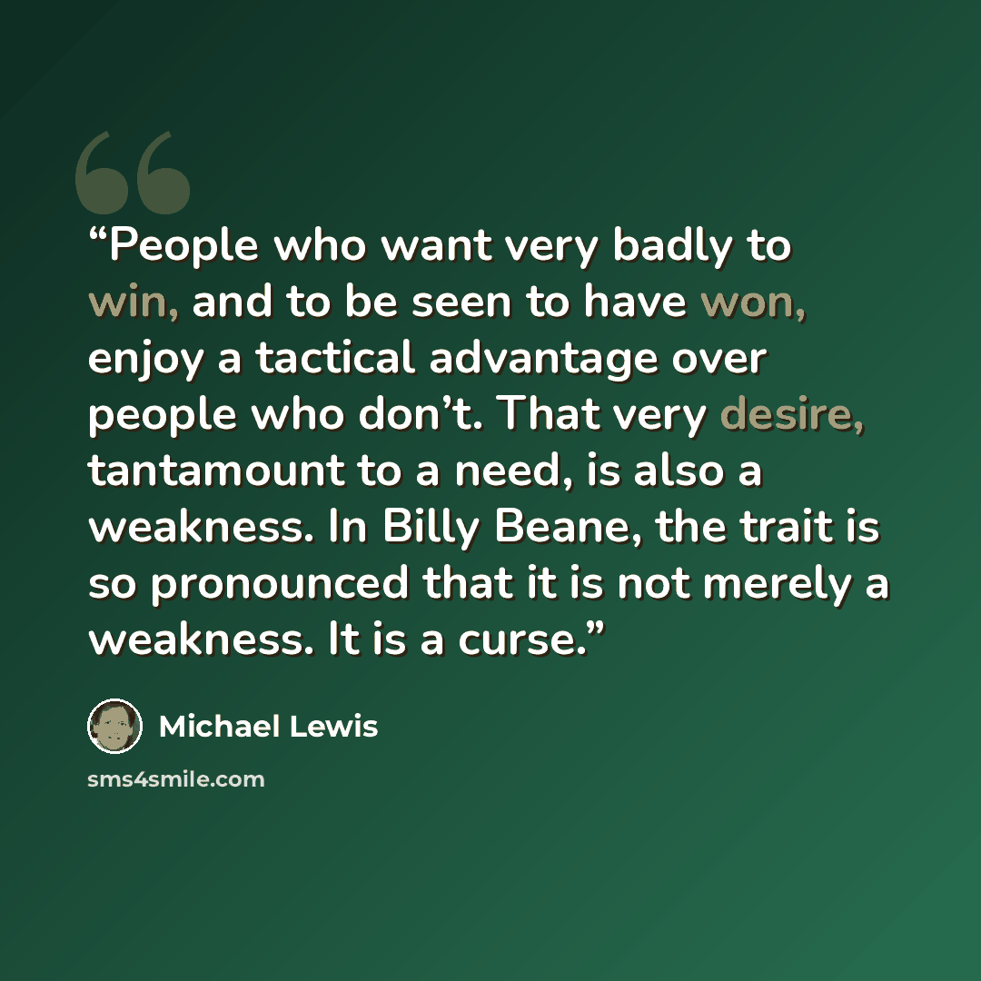 “People who want very badly to win, and to be seen to have won, enjoy a tactical advantage over people who don’t. That very desire, tantamount to a need, is also a weakness. In Billy Beane, the trait is so pronounced that it is not merely a weakness. It is a curse.” quote by Michael Lewis