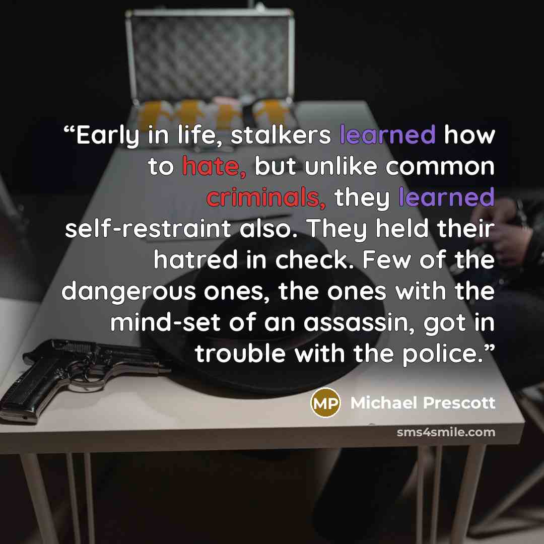 “Early in life, stalkers learned how to hate, but unlike common criminals, they learned self-restraint also. They held their hatred in check. Few of the dangerous ones, the ones with the mind-set of an assassin, got in trouble with the police.” quote by Michael Prescott