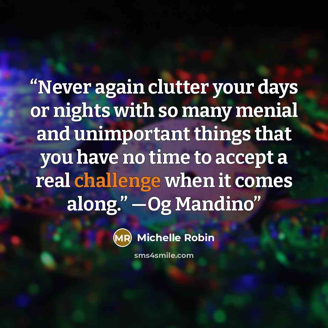 “Never again clutter your days or nights with so many menial and unimportant things that you have no time to accept a real challenge when it comes along.” —Og Mandino” quote by Michelle Robin