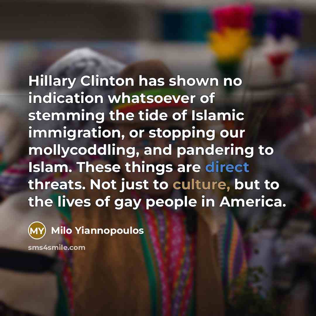 “Hillary Clinton has shown no indication whatsoever of stemming the tide of Islamic immigration, or stopping our mollycoddling, and pandering to Islam. These things are direct threats. Not just to culture, but to the lives of gay people in America.” quote by Milo Yiannopoulos