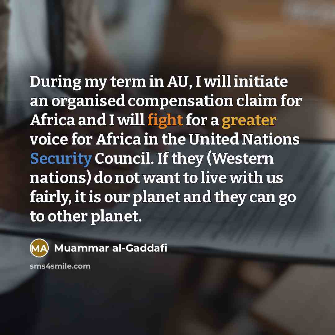 “During my term in AU, I will initiate an organised compensation claim for Africa and I will fight for a greater voice for Africa in the United Nations Security Council. If they (Western nations) do not want to live with us fairly, it is our planet and they can go to other planet.” quote by Muammar al-Gaddafi